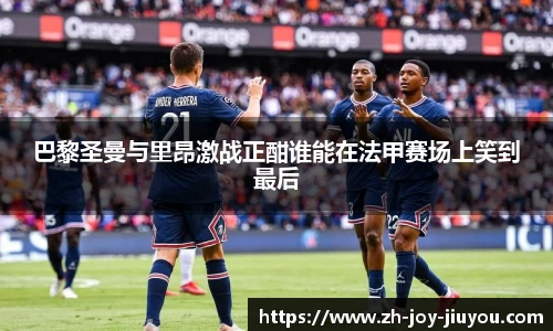 巴黎圣曼与里昂激战正酣谁能在法甲赛场上笑到最后